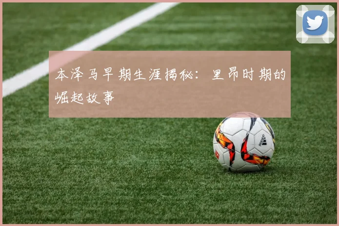 本泽马早期生涯揭秘:里昂时期的崛起故事